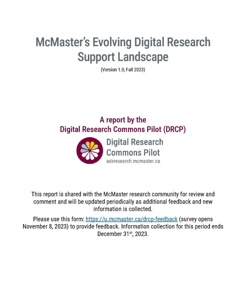 McMaster’s Evolving Digital Research Support Landscape (Version 1.0; Fall 2023). A report by the Digital Research Commons Pilot (DRCP). This report is shared with the McMaster research community for review and comment and will be updated periodically as additional feedback and new information is collected. Please use this form: https://u.mcmaster.ca/drcp-feedback (survey opens November 8, 2023) to provide feedback. Information collection for this period ends December 31st, 2023.
